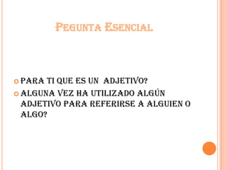 PEGUNTA ESENCIAL
 Para ti que es un adjetivo?
 Alguna vez ha utilizado algún
adjetivo para referirse a alguien o
algo?
 