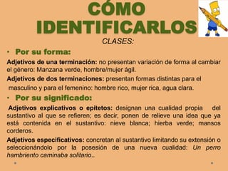 CÓMO
IDENTIFICARLOS
CLASES:
• Por su forma:
Adjetivos de una terminación: no presentan variación de forma al cambiar
el género: Manzana verde, hombre/mujer ágil.
Adjetivos de dos terminaciones: presentan formas distintas para el
masculino y para el femenino: hombre rico, mujer rica, agua clara.
• Por su significado:
Adjetivos explicativos o epítetos: designan una cualidad propia del
sustantivo al que se refieren; es decir, ponen de relieve una idea que ya
está contenida en el sustantivo: nieve blanca; hierba verde; mansos
corderos.
Adjetivos especificativos: concretan al sustantivo limitando su extensión o
seleccionándolo por la posesión de una nueva cualidad: Un perro
hambriento caminaba solitario..
 