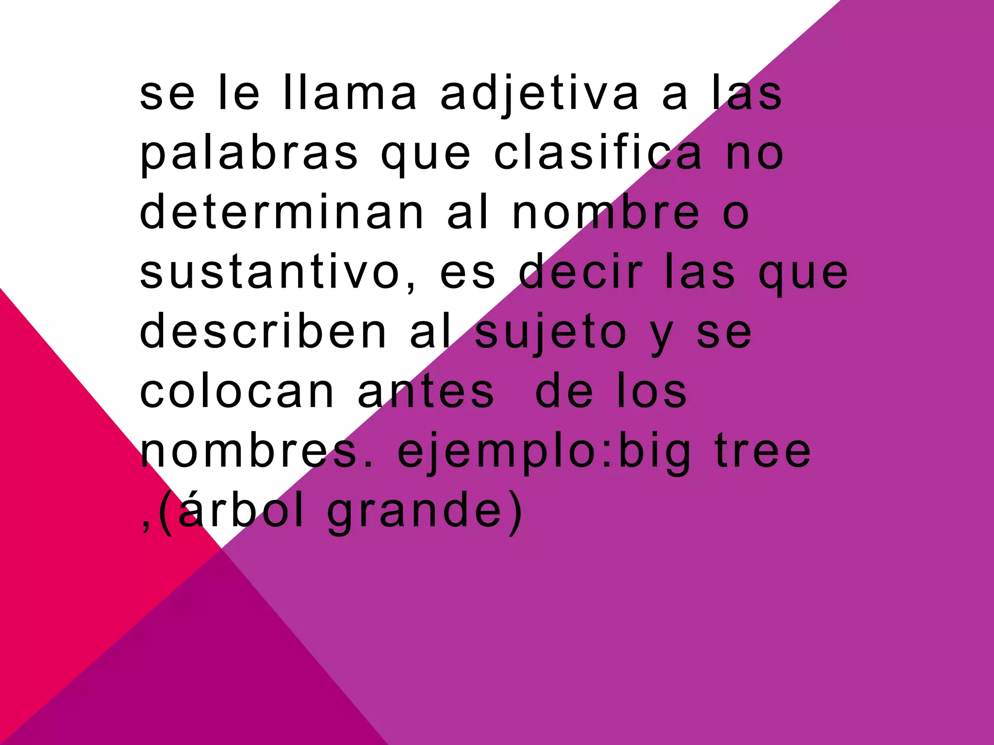 se le llama adjetiva a las
palabras que clasifica no
determinan al nombre o
sustantivo, es decir las que
describen al sujeto y se
colocan antes de los
nombres. ejemplo:big tree
,(árbol grande)