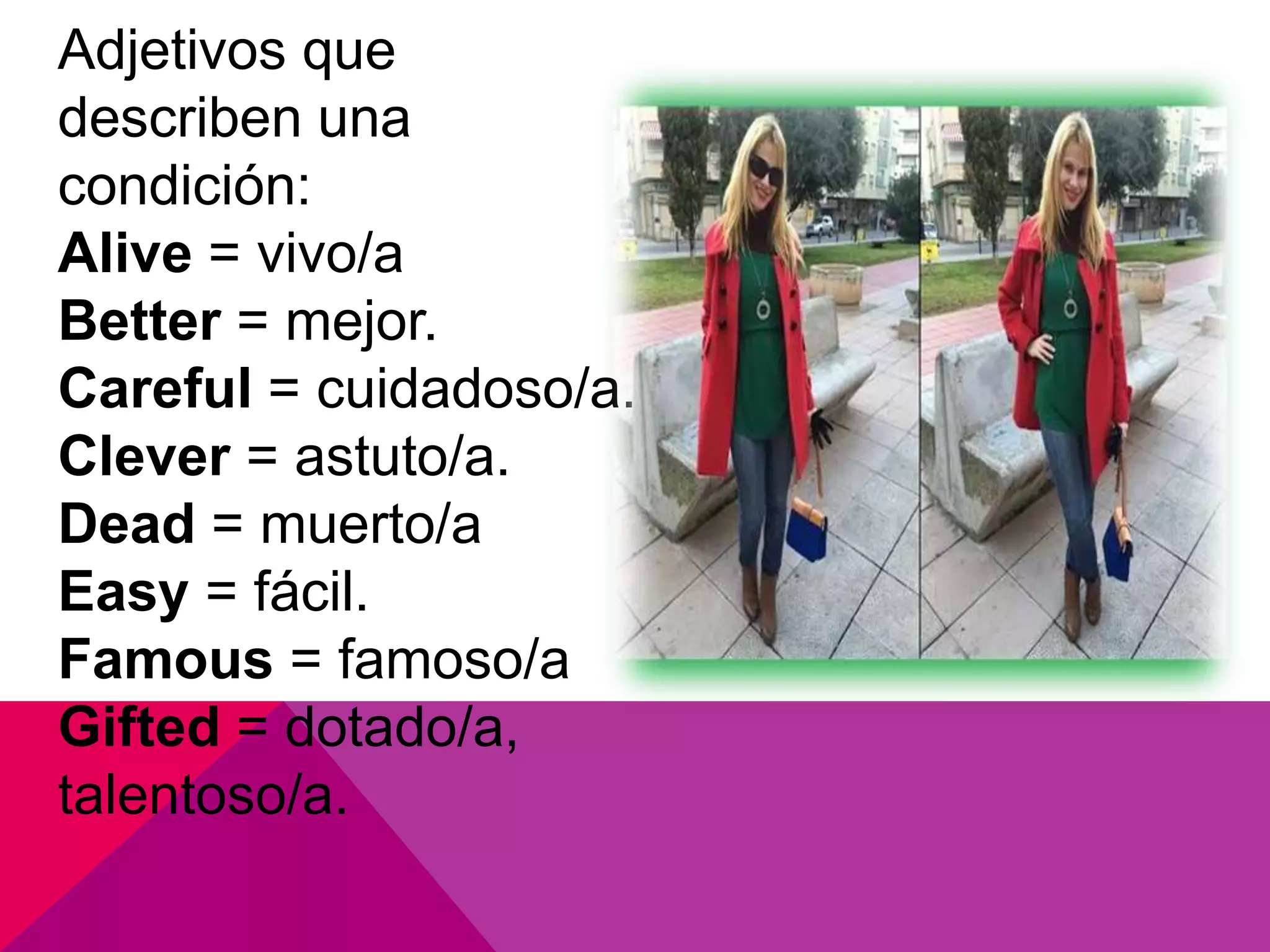 Adjetivos que
describen una
condición:
Alive = vivo/a
Better = mejor.
Careful = cuidadoso/a.
Clever = astuto/a.
Dead = muerto/a
Easy = fácil.
Famous = famoso/a
Gifted = dotado/a,
talentoso/a.