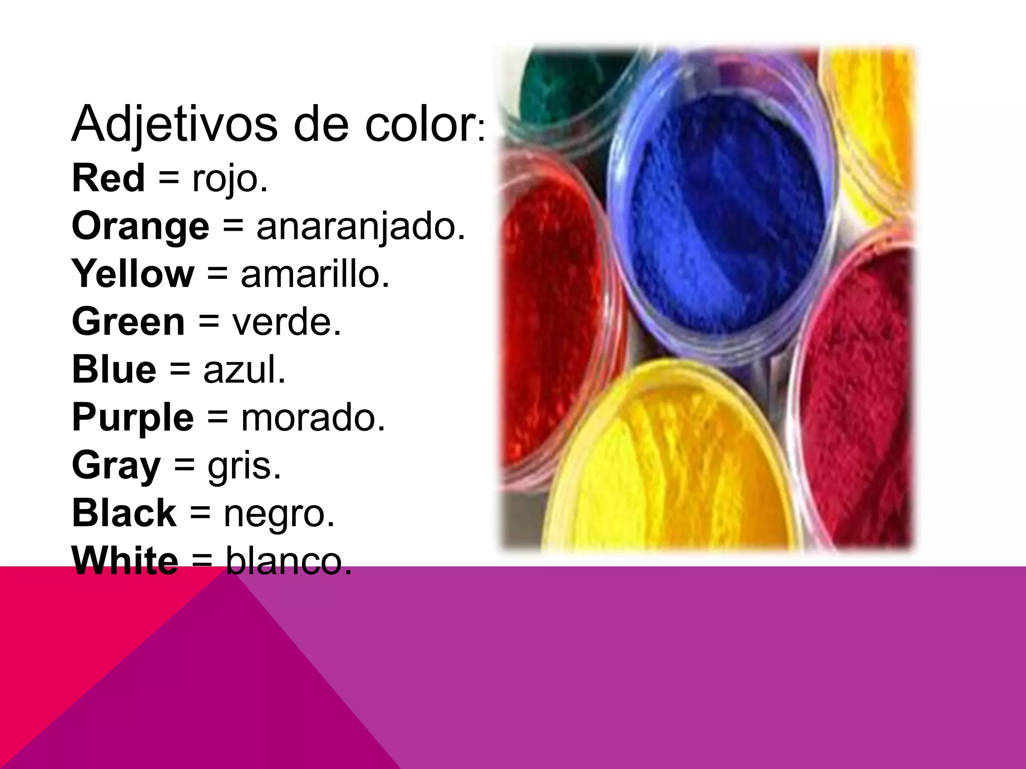 Adjetivos de color:
Red = rojo.
Orange = anaranjado.
Yellow = amarillo.
Green = verde.
Blue = azul.
Purple = morado.
Gray = gris.
Black = negro.
White = blanco.