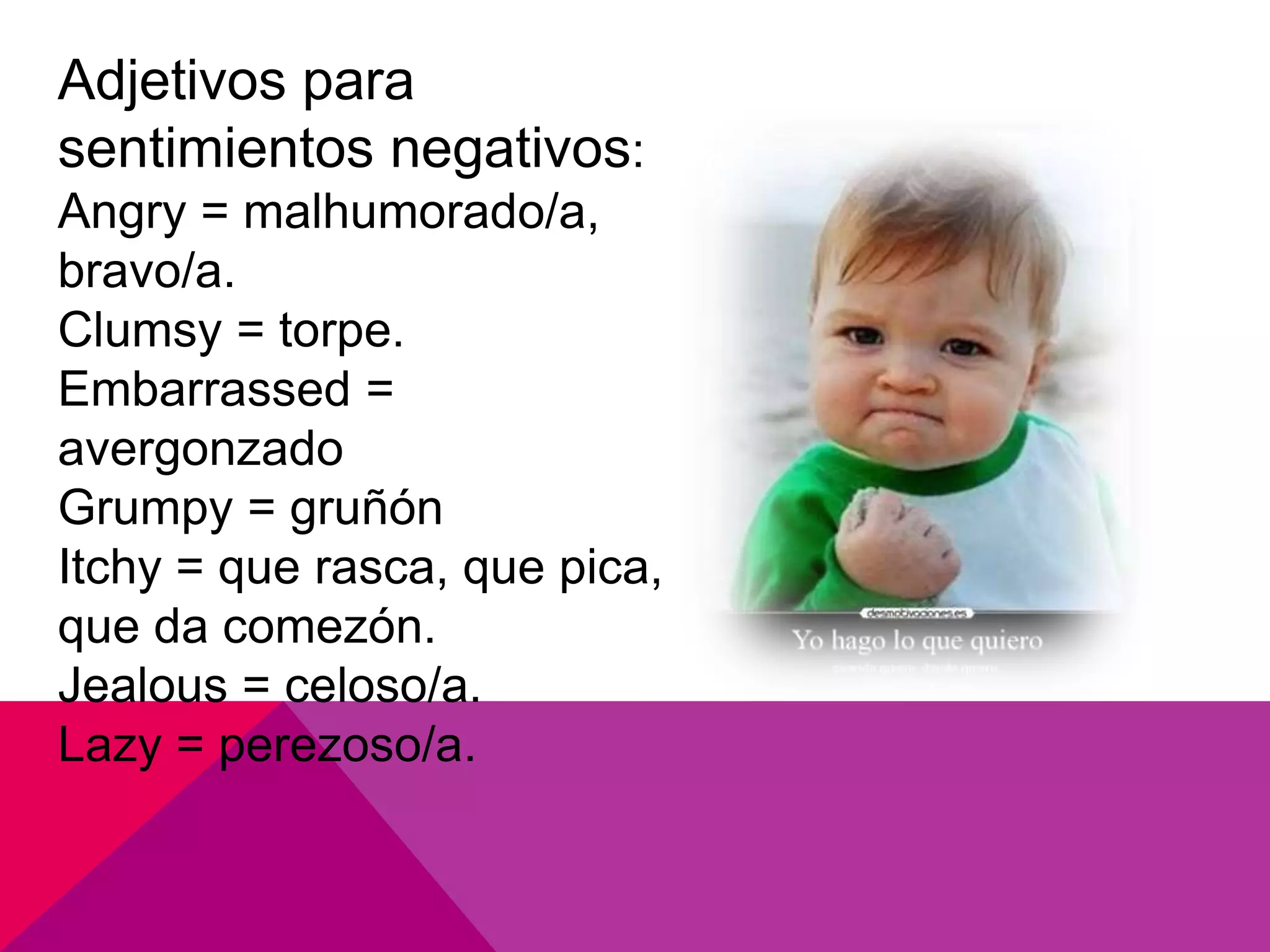 Adjetivos para
sentimientos negativos:
Angry = malhumorado/a,
bravo/a.
Clumsy = torpe.
Embarrassed =
avergonzado
Grumpy = gruñón
Itchy = que rasca, que pica,
que da comezón.
Jealous = celoso/a.
Lazy = perezoso/a.