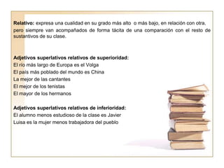 Relativo: expresa una cualidad en su grado más alto o más bajo, en relación con otra.
pero siempre van acompañados de forma tácita de una comparación con el resto de
sustantivos de su clase.
Adjetivos superlativos relativos de superioridad:
El río más largo de Europa es el Volga
El país más poblado del mundo es China
La mejor de las cantantes
El mejor de los tenistas
El mayor de los hermanos
Adjetivos superlativos relativos de inferioridad:
El alumno menos estudioso de la clase es Javier
Luisa es la mujer menos trabajadora del pueblo
 