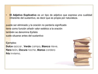 • El Adjetivo Explicativo es un tipo de adjetivo que expresa una cualidad
inherente del sustantivo, es decir que es propia por naturaleza.
puede ser eliminado y la oración no perdería significado
tiene como función añadir valor estético a la oración
también se denomina Epíteto
suele situarse antes del sustantivo
Ejemplos:
Dulce azúcar , Verde campo, Blanca nieve,
Fiero león, Oscura noche, Manso cordero
Frío invierno.
 
