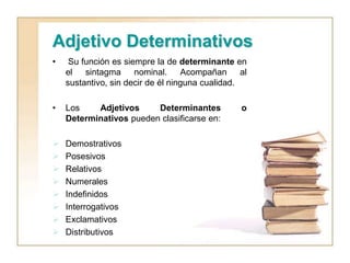 Adjetivo Determinativos
• Su función es siempre la de determinante en
el sintagma nominal. Acompañan al
sustantivo, sin decir de él ninguna cualidad.
• Los Adjetivos Determinantes o
Determinativos pueden clasificarse en:
 Demostrativos
 Posesivos
 Relativos
 Numerales
 Indefinidos
 Interrogativos
 Exclamativos
 Distributivos
 
