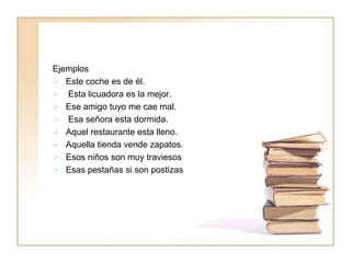 Ejemplos
 Este coche es de él.
 Esta licuadora es la mejor.
 Ese amigo tuyo me cae mal.
 Esa señora esta dormida.
 Aquel restaurante esta lleno.
 Aquella tienda vende zapatos.
 Esos niños son muy traviesos
 Esas pestañas si son postizas
 