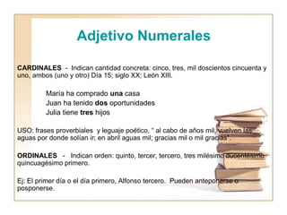 Adjetivo Numerales
CARDINALES - Indican cantidad concreta: cinco, tres, mil doscientos cincuenta y
uno, ambos (uno y otro) Día 15; siglo XX; León XIII.
María ha comprado una casa
Juan ha tenido dos oportunidades
Julia tiene tres hijos
USO: frases proverbiales y leguaje poético, “ al cabo de años mil, vuelven las
aguas por donde solían ir; en abril aguas mil; gracias mil o mil gracias”.
ORDINALES - Indican orden: quinto, tercer, tercero, tres milésimo ducentésimo
quincuagésimo primero.
Ej: El primer día o el día primero, Alfonso tercero. Pueden anteponerse o
posponerse.
 