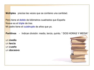 Múltiples precisa las veces que se contiene una cantidad.
Perú tiene el doble de kilómetros cuadrados que España
Nueve es el triple de tres
Mi padre tiene el cuádruple de años que yo.
Partitivos - Indican división: medio, tercio, quinto. “ DOS HORAS Y MEDIA”
un medio
un tercio
un cuarto
un doceavo
 