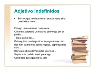 Adjetivo Indefinidos
• Son los que no determinan exactamente sino
que indeterminan.
Escoge una manzana cualquiera...
Cierto día apareció un extraño personaje por el
pueblo...
Tal día como hoy...
Quienquiera que haya sido, lo pagará muy caro...
Nos han traído muy pocos regalos, esperábamos
más...
Hemos recibido demasiados informes...
Siquiera ha podido servir para algo
Cada palo que aguante su vela
 