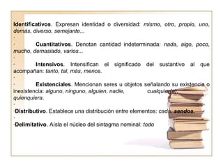 Identificativos. Expresan identidad o diversidad: mismo, otro, propio, uno,
demás, diverso, semejante...
·
· Cuantitativos. Denotan cantidad indeterminada: nada, algo, poco,
mucho, demasiado, varios...
·
· Intensivos. Intensifican el significado del sustantivo al que
acompañan: tanto, tal, más, menos.
·
· Existenciales. Mencionan seres u objetos señalando su existencia o
inexistencia: alguno, ninguno, alguien, nadie, cualquier(a),
quienquiera.
·
·Distributivo. Establece una distribución entre elementos: cada, sendos.
·
·Delimitativo. Aísla el núcleo del sintagma nominal: todo
 