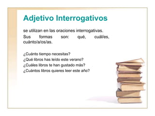 Adjetivo Interrogativos
se utilizan en las oraciones interrogativas.
Sus formas son: qué, cuál/es,
cuánto/a/os/as.
¿Cuánto tiempo necesitas?
¿Qué libros has leído este verano?
¿Cuáles libros te han gustado más?
¿Cuántos libros quieres leer este año?
 