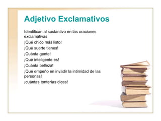 Adjetivo Exclamativos
Identifican al sustantivo en las oraciones
exclamativas
¡Qué chico más listo!
¡Qué suerte tienes!
¡Cuánta gente!
¡Qué inteligente es!
¡Cuánta belleza!
¡Qué empeño en invadir la intimidad de las
personas!
¡cuántas tonterías dices!
 