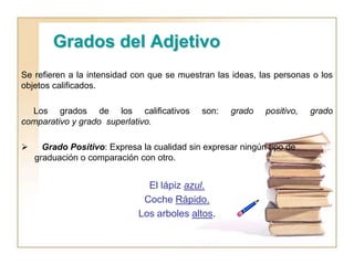Grados del Adjetivo
Se refieren a la intensidad con que se muestran las ideas, las personas o los
objetos calificados.
Los grados de los calificativos son: grado positivo, grado
comparativo y grado superlativo.
 Grado Positivo: Expresa la cualidad sin expresar ningún tipo de
graduación o comparación con otro.
El lápiz azul.
Coche Rápido.
Los arboles altos.
 