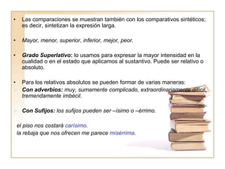 • Las comparaciones se muestran también con los comparativos sintéticos;
es decir, sintetizan la expresión larga.
• Mayor, menor, superior, inferior, mejor, peor.
• Grado Superlativo: lo usamos para expresar la mayor intensidad en la
cualidad o en el estado que aplicamos al sustantivo. Puede ser relativo o
absoluto.
• Para los relativos absolutos se pueden formar de varias maneras:
 Con adverbios: muy, sumamente complicado, extraordinariamente difícil,
tremendamente imbécil.
 Con Sufijos: los sufijos pueden ser –ísimo o –érrimo.
el piso nos costará carísimo.
la rebaja que nos ofrecen me parece misérrima.
 
