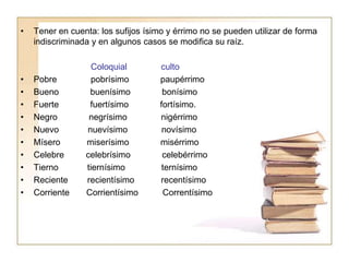 • Tener en cuenta: los sufijos ísimo y érrimo no se pueden utilizar de forma
indiscriminada y en algunos casos se modifica su raíz.
Coloquial culto
• Pobre pobrísimo paupérrimo
• Bueno buenísimo bonísimo
• Fuerte fuertísimo fortísimo.
• Negro negrísimo nigérrimo
• Nuevo nuevísimo novísimo
• Mísero miserísimo misérrimo
• Celebre celebrísimo celebérrimo
• Tierno tiernísimo ternísimo
• Reciente recientísimo recentísimo
• Corriente Corrientísimo Correntísimo
 