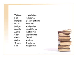 • Valiente valentísimo
• Fiel fidelísimo
• Benévolo Benevolentísimo
• Noble nobilísimo
• Antiguo Antiquísimo
• Amable Amabilísimo
• Afable Afabilísimo
• Sabio Sapientísimo
• Cierto Certísimo
• Amigo Amicísimo
• Grueso Grosísimo
• Frio Frigidísimo
 