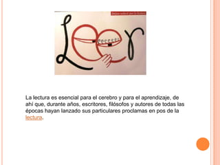 La lectura es esencial para el cerebro y para el aprendizaje, de
ahí que, durante años, escritores, filósofos y autores de todas las
épocas hayan lanzado sus particulares proclamas en pos de la
lectura.

 