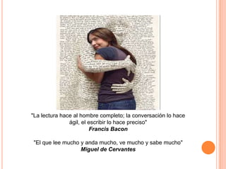 "La lectura hace al hombre completo; la conversación lo hace
ágil, el escribir lo hace preciso"
Francis Bacon
"El que lee mucho y anda mucho, ve mucho y sabe mucho"
Miguel de Cervantes

 