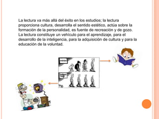 La lectura va más allá del éxito en los estudios; la lectura
proporciona cultura, desarrolla el sentido estético, actúa sobre la
formación de la personalidad, es fuente de recreación y de gozo.
La lectura constituye un vehículo para el aprendizaje, para el
desarrollo de la inteligencia, para la adquisición de cultura y para la
educación de la voluntad.

 