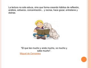 La lectura no solo educa, sino que forma creando hábitos de reflexión,
análisis, esfuerzo, concentración... y recrea, hace gozar, entretiene y
distrae.

"El que lee mucho y anda mucho, ve mucho y
sabe mucho".
Miguel de Cervantes

 