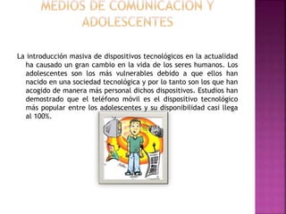 La introducción masiva de dispositivos tecnológicos en la actualidad
ha causado un gran cambio en la vida de los seres humanos. Los
adolescentes son los más vulnerables debido a que ellos han
nacido en una sociedad tecnológica y por lo tanto son los que han
acogido de manera más personal dichos dispositivos. Estudios han
demostrado que el teléfono móvil es el dispositivo tecnológico
más popular entre los adolescentes y su disponibilidad casi llega
al 100%.
 