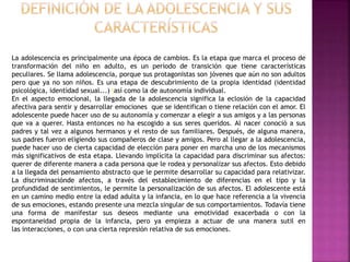 La adolescencia es principalmente una época de cambios. Es la etapa que marca el proceso de
transformación del niño en adulto, es un período de transición que tiene características
peculiares. Se llama adolescencia, porque sus protagonistas son jóvenes que aún no son adultos
pero que ya no son niños. Es una etapa de descubrimiento de la propia identidad (identidad
psicológica, identidad sexual...) lasí como la de autonomía individual.
En el aspecto emocional, la llegada de la adolescencia significa la eclosión de la capacidad
afectiva para sentir y desarrollar emociones que se identifican o tiene relación con el amor. El
adolescente puede hacer uso de su autonomía y comenzar a elegir a sus amigos y a las personas
que va a querer. Hasta entonces no ha escogido a sus seres queridos. Al nacer conoció a sus
padres y tal vez a algunos hermanos y el resto de sus familiares. Después, de alguna manera,
sus padres fueron eligiendo sus compañeros de clase y amigos. Pero al llegar a la adolescencia,
puede hacer uso de cierta capacidad de elección para poner en marcha uno de los mecanismos
más significativos de esta etapa. Llevando implícita la capacidad para discriminar sus afectos:
querer de diferente manera a cada persona que le rodea y personalizar sus afectos. Esto debido
a la llegada del pensamiento abstracto que le permite desarrollar su capacidad para relativizar.
La discriminaciónde afectos, a través del establecimiento de diferencias en el tipo y la
profundidad de sentimientos, le permite la personalización de sus afectos. El adolescente está
en un camino medio entre la edad adulta y la infancia, en lo que hace referencia a la vivencia
de sus emociones, estando presente una mezcla singular de sus comportamientos. Todavía tiene
una forma de manifestar sus deseos mediante una emotividad exacerbada o con la
espontaneidad propia de la infancia, pero ya empieza a actuar de una manera sutil en
las interacciones, o con una cierta represión relativa de sus emociones.
 