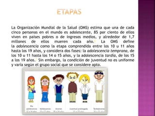 La Organización Mundial de la Salud (OMS) estima que una de cada
cinco personas en el mundo es adolescente, 85 por ciento de ellos
viven en países pobres o de ingresos medios, y alrededor de 1,7
millones de ellos mueren cada año.6 La OMS define
la adolescencia como la etapa comprendida entre los 10 u 11 años
hasta los 19 años, y considera dos fases: la adolescencia temprana, de
los 10 u 11 hasta los 14 o 15 años, y la adolescencia tardía, de los 15
a los 19 años.7 Sin embargo, la condición de juventud no es uniforme
y varía según el grupo social que se considere apto.
 
