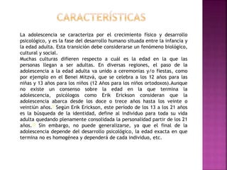 La adolescencia se caracteriza por el crecimiento físico y desarrollo
psicológico, y es la fase del desarrollo humano situada entre la infancia y
la edad adulta. Esta transición debe considerarse un fenómeno biológico,
cultural y social.
Muchas culturas difieren respecto a cuál es la edad en la que las
personas llegan a ser adultas. En diversas regiones, el paso de la
adolescencia a la edad adulta va unido a ceremonias y/o fiestas, como
por ejemplo en el Benei Mitzvá, que se celebra a los 12 años para las
niñas y 13 años para los niños (12 Años para los niños ortodoxos).Aunque
no existe un consenso sobre la edad en la que termina la
adolescencia, psicólogos como Erik Erickson consideran que la
adolescencia abarca desde los doce o trece años hasta los veinte o
veintiún años.9 Según Erik Erickson, este período de los 13 a los 21 años
es la búsqueda de la identidad, define al individuo para toda su vida
adulta quedando plenamente consolidada la personalidad partir de los 21
años.10 Sin embargo, no puede generalizarse, ya que el final de la
adolescencia depende del desarrollo psicológico, la edad exacta en que
termina no es homogénea y dependerá de cada individuo, etc.
 