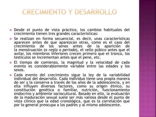  Desde el punto de vista práctico, los cambios habituales del
crecimiento tienen tres grandes características:
 Se realizan en forma secuencial, es decir, unas características
aparecen antes de que aparezcan otras, como es el caso del
crecimiento de los senos antes de la aparición de
la menstruación (o regla o periodo), el vello púbico antes que el
axilar, los miembros inferiores crecen primero que el tronco, los
testículos se incrementan antes que el pene, etc.
 El tiempo de comienzo, la magnitud y la velocidad de cada
evento es considerablemente variable entre las edades y los
sexos.
 Cada evento del crecimiento sigue la ley de la variabilidad
individual del desarrollo. Cada individuo tiene una propia manera
de ser y la conserva a través de los años de la adolescencia, y en
ella influyen diversos factores, como su origen étnico, su
constitución genética o familiar, nutrición, funcionamiento
endocrino y ambiente sociocultural. Basado en ello, la evaluación
de la maduración sexual suele ser más valiosa desde el punto de
vista clínico que la edad cronológica, que es la correlación que
por lo general preocupa a los padres y al mismo adolescente.
 