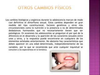 Los cambios biológicos y orgánicos durante la adolescencia marcan de modo
casi definitivo el dimorfismo sexual. Estos cambios dependen en gran
medida del tipo constitucional, factores genéticos y otros más
circunstanciales como la nutrición o la presencia o no de determinados
desbalances hormonales que no necesariamente tienen que ser
patológicos. En ocasiones los adolescentes se preguntan el por qué de la
diferencia en el desarrollo y la aparición de los caracteres sexuales entre
unos y otros, y la respuesta puede encontrarse en cualquiera de los
elementos señalados anteriormente. No obstante hay características que
deben aparecer en una edad determinada, independientemente de las
variables, por lo que se recomienda que ante cualquier inquietud se
consulten a los especialistas en la temática.
 