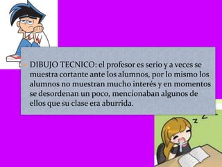 DIBUJO TECNICO: el profesor es serio y a veces se muestra cortante ante los alumnos, por lo mismo los alumnos no muestran mucho interés y en momentos se desordenan un poco, mencionaban algunos de ellos que su clase era aburrida.