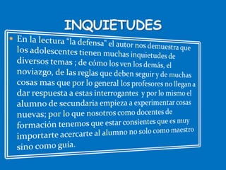 En la lectura “la defensa” el autor nos demuestra que los adolescentes tienen muchas inquietudes de diversos temas ; de cómo los ven los demás, el noviazgo, de las reglas que deben seguir y de muchas cosas mas que por lo general los profesores no llegan a dar respuesta a estas interrogantes  y por lo mismo el alumno de secundaria empieza a experimentar cosas nuevas; por lo que nosotros como docentes de formación tenemos que estar consientes que es muy importarte acercarte al alumno no solo como maestro sino como guía.INQUIETUDES