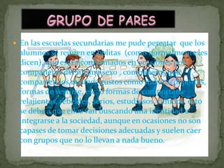 GRUPO DE PARESEn las escuelas secundarias me pude percatar  que los alumnos se reúnen en bolitas  (como normalmente les dicen), que están conformados en ocasiones por compañeros del mismo sexo , compañeros que comparten los mismos gustos como música, deportes, formas de vestirse, etc. o formas de comportarse relajientas, rebeldes, serios, estudiosos, tímidos, esto se debe a que ellos van buscando una identidad e integrarse a la sociedad, aunque en ocasiones no son capases de tomar decisiones adecuadas y suelen caer con grupos que no lo llevan a nada bueno. 