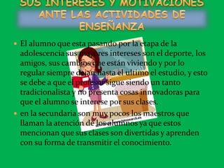 El alumno que esta pasando por la etapa de la adolescencia sus mayores intereses son el deporte, los amigos, sus cambios que están viviendo y por lo regular siempre dejan hasta el ultimo el estudio, y esto se debe a que el profesor sigue siendo un tanto tradicionalista y no presenta cosas innovadoras para que el alumno se interese por sus clases.en la secundaria son muy pocos los maestros que llaman la atención de los alumnos ya que estos mencionan que sus clases son divertidas y aprenden con su forma de transmitir el conocimiento. SUS INTERESES Y MOTIVACIONES ANTE LAS ACTIVIDADES DE ENSEÑANZA