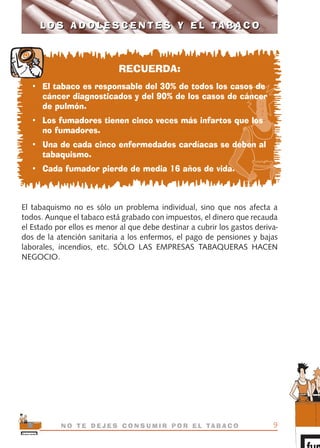 RECUERDA:
• El tabaco es responsable del 30% de todos los casos de
cáncer diagnosticados y del 90% de los casos de cáncer
de pulmón.
• Los fumadores tienen cinco veces más infartos que los
no fumadores.
• Una de cada cinco enfermedades cardíacas se deben al
tabaquismo.
• Cada fumador pierde de media 16 años de vida.
El tabaquismo no es sólo un problema individual, sino que nos afecta a
todos. Aunque el tabaco está grabado con impuestos, el dinero que recauda
el Estado por ellos es menor al que debe destinar a cubrir los gastos deriva-
dos de la atención sanitaria a los enfermos, el pago de pensiones y bajas
laborales, incendios, etc. SÓLO LAS EMPRESAS TABAQUERAS HACEN
NEGOCIO.
9N O T E D E J E S C O N S U M I R P O R E L TA B A C O
L O S A D O L E S C E N T E S Y E L TA B A C OL O S A D O L E S C E N T E S Y E L TA B A C O
libro adolescentes TABACO OKGAM.QXD:Maquetación 1 23/09/10 19:16 Página 9
 