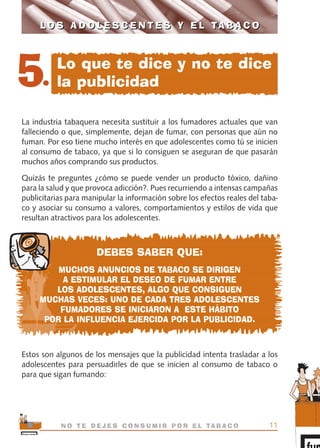 La industria tabaquera necesita sustituir a los fumadores actuales que van
falleciendo o que, simplemente, dejan de fumar, con personas que aún no
fuman. Por eso tiene mucho interés en que adolescentes como tú se inicien
al consumo de tabaco, ya que si lo consiguen se aseguran de que pasarán
muchos años comprando sus productos.
Quizás te preguntes ¿cómo se puede vender un producto tóxico, dañino
para la salud y que provoca adicción?. Pues recurriendo a intensas campañas
publicitarias para manipular la información sobre los efectos reales del taba-
co y asociar su consumo a valores, comportamientos y estilos de vida que
resultan atractivos para los adolescentes.
DEBES SABER QUE:
MUCHOS ANUNCIOS DE TABACO SE DIRIGEN
A ESTIMULAR EL DESEO DE FUMAR ENTRE
LOS ADOLESCENTES, ALGO QUE CONSIGUEN
MUCHAS VECES: UNO DE CADA TRES ADOLESCENTES
FUMADORES SE INICIARON A ESTE HÁBITO
POR LA INFLUENCIA EJERCIDA POR LA PUBLICIDAD.
Estos son algunos de los mensajes que la publicidad intenta trasladar a los
adolescentes para persuadirles de que se inicien al consumo de tabaco o
para que sigan fumando:
11N O T E D E J E S C O N S U M I R P O R E L TA B A C O
L O S A D O L E S C E N T E S Y E L TA B A C OL O S A D O L E S C E N T E S Y E L TA B A C O
5.
Lo que te dice y no te dice
la publicidad
libro adolescentes TABACO OKGAM.QXD:Maquetación 1 23/09/10 19:16 Página 11
 