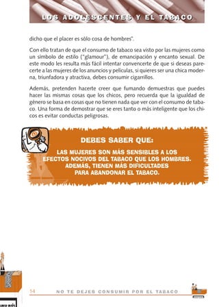 dicho que el placer es sólo cosa de hombres”.
Con ello tratan de que el consumo de tabaco sea visto por las mujeres como
un símbolo de estilo (“glamour”), de emancipación y encanto sexual. De
este modo les resulta más fácil intentar convencerte de que si deseas pare-
certe a las mujeres de los anuncios y películas, si quieres ser una chica moder-
na, triunfadora y atractiva, debes consumir cigarrillos.
Además, pretenden hacerte creer que fumando demuestras que puedes
hacer las mismas cosas que los chicos, pero recuerda que la igualdad de
género se basa en cosas que no tienen nada que ver con el consumo de taba-
co. Una forma de demostrar que se eres tanto o más inteligente que los chi-
cos es evitar conductas peligrosas.
DEBES SABER QUE:
LAS MUJERES SON MÁS SENSIBLES A LOS
EFECTOS NOCIVOS DEL TABACO QUE LOS HOMBRES.
ADEMÁS, TIENEN MÁS DIFICULTADES
PARA ABANDONAR EL TABACO.
L O S A D O L E S C E N T E S Y E L TA B A C O
14 N O T E D E J E S C O N S U M I R P O R E L TA B A C O
L O S A D O L E S C E N T E S Y E L TA B A C O
libro adolescentes TABACO OKGAM.QXD:Maquetación 1 23/09/10 19:16 Página 14
 