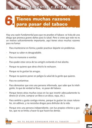 Hay una razón fundamental para que no pruebes el tabaco: se trata de una
droga que provoca graves daños para la salud. Pero si crees que este no es
un motivo suficientemente importante, aquí tienes otras muchas razones
para no fumar:
• Para mantenerse en forma y poder practicar deporte sin problemas.
• Porque su sabor es desagradable.
• Para no marearse o vomitar.
• Para poder estar cerca de tus amig@s evitando el mal aliento.
• Porque no quieres que otros chic@s te rechacen.
• Porque no te gustan las arrugas.
• Porque no quieres poner en peligro la salud de la gente que quieres.
• Para no contaminar.
• Para demostrar que eres una persona informada, que sabe que lo inteli-
gente, lo que de verdad se lleva, es pasar del tabaco.
• Porque tienes otras muchas cosas en las que invertir adecuadamente tu
dinero (ir al cine, comprar un libro o un disco, ropa, etc.).
• Para sentirte a gusto contigo mismo, porque te gustan las cosas natura-
les, sin aditivos, y no necesitas drogas para disfrutar de la vida.
• Porque eres una persona independiente, con tus propios criterios y gus-
tos, que no se limita a hacer lo que hacen los demás.
15N O T E D E J E S C O N S U M I R P O R E L TA B A C O
L O S A D O L E S C E N T E S Y E L TA B A C OL O S A D O L E S C E N T E S Y E L TA B A C O
6.
Tienes muchas razones
para pasar del tabaco
libro adolescentes TABACO OKGAM.QXD:Maquetación 1 23/09/10 19:16 Página 15
 