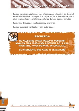 • Porque conoces otras formas más eficaces para relajarte y controlar el
estrés o la ansiedad, como practicar deporte o hacer ejercicios de relaja-
ción, respirando de forma lenta y profunda durante algunos minutos.
• Para evitar discusiones con los padres y hermanos.
• Porque quieres vivir más años y con mejor salud.
RECUERDA:
NO NECESITAS FUMAR TABACO NI CONSUMIR
NINGUNA OTRA DROGA PARA DISFRUTAR DE LA VIDA,
DIVERTIRTE, HACER DEPORTE, ESTUDIAR, ETC.
SÉ INTELIGENTE, QUE NADIE TE VENDA HUMO
L O S A D O L E S C E N T E S Y E L TA B A C O
16 N O T E D E J E S C O N S U M I R P O R E L TA B A C O
L O S A D O L E S C E N T E S Y E L TA B A C O
libro adolescentes TABACO OKGAM.QXD:Maquetación 1 23/09/10 19:16 Página 16
 