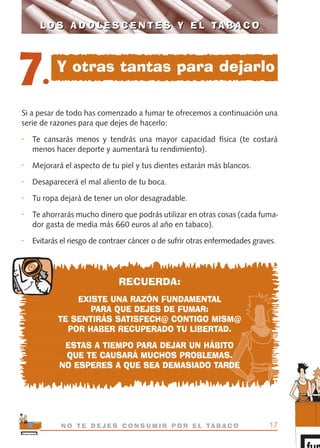 Si a pesar de todo has comenzado a fumar te ofrecemos a continuación una
serie de razones para que dejes de hacerlo:
• Te cansarás menos y tendrás una mayor capacidad física (te costará
menos hacer deporte y aumentará tu rendimiento).
• Mejorará el aspecto de tu piel y tus dientes estarán más blancos.
• Desaparecerá el mal aliento de tu boca.
• Tu ropa dejará de tener un olor desagradable.
• Te ahorrarás mucho dinero que podrás utilizar en otras cosas (cada fuma-
dor gasta de media más 660 euros al año en tabaco).
• Evitarás el riesgo de contraer cáncer o de sufrir otras enfermedades graves.
RECUERDA:
EXISTE UNA RAZÓN FUNDAMENTAL
PARA QUE DEJES DE FUMAR:
TE SENTIRÁS SATISFECH@ CONTIGO MISM@
POR HABER RECUPERADO TU LIBERTAD.
ESTAS A TIEMPO PARA DEJAR UN HÁBITO
QUE TE CAUSARÁ MUCHOS PROBLEMAS.
NO ESPERES A QUE SEA DEMASIADO TARDE
17N O T E D E J E S C O N S U M I R P O R E L TA B A C O
L O S A D O L E S C E N T E S Y E L TA B A C OL O S A D O L E S C E N T E S Y E L TA B A C O
7.
Y otras tantas para dejarlo
libro adolescentes TABACO OKGAM.QXD:Maquetación 1 23/09/10 19:16 Página 17
 