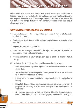 Debes saber que cuanto más tiempo fumes más intensa será tu adicción al
tabaco y mayores tus dificultades para abandonar este hábito. ANÍMATE,
con un poco de voluntad es posible dejar de fumar, ahora que todavía no lle-
vas demasiado tiempo fumando. Para conseguirlo sólo tienes que seguir
algunos consejos.
CONSEJOS PARA DEJAR DE FUMAR
1. Haz una lista con todos los cigarrillos que fumas al día y anota la razón
por la que lo haces.
2. Confecciona otra lista con todas las razones por las que te gustaría dejar
de fumar.
3. Elige un día para dejar de fumar.
4. Comunica a tus amig@s tu decisión de dejar de fumar, eso te ayudará a
mantenerte firme en tu compromiso.
5. Procura convencer a algún amig@ para que se anime a dejar de fumar
contigo.
6. Hasta que llegue el día que has elegido para dejar de fumar:
• Procura encender el primer cigarrillo un poco más tarde que el resto
de los días.
• Antes de encender cada cigarrillo piensa porqué lo haces y si realmen-
te es imprescindible que lo fumes.
• Intenta fumar de forma espaciada, no apures el cigarrillo (apágalo a la
mitad).
• Lleva la lista que hiciste con las razones para no fumar junto con el
paquete de tabaco y procura leerla siempre antes de encender un
cigarrillo.
• No aceptes que nadie te invite a tabaco, diles simplemente que te
estás preparando para dejar de fumar y que prefieres que no lo hagan.
L O S A D O L E S C E N T E S Y E L TA B A C O
18 N O T E D E J E S C O N S U M I R P O R E L TA B A C O
L O S A D O L E S C E N T E S Y E L TA B A C O
libro adolescentes TABACO OKGAM.QXD:Maquetación 1 23/09/10 19:16 Página 18
 