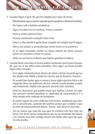 7. Cuando llegue el gran día que has elegido para dejar de fumar:
• Bebebastanteaguaozumosnaturalesqueteayudaranaeliminarlanicotina.
• No tomes café o bebidas alcohólicas.
• Sigue una dieta rica en verduras, frutas y cereales.
• Pasea y realiza ejercicio físico.
• Procura mantenerte ocupad@ todo el día.
• Evita ir a sitios donde la gente fume o quedar con amig@s que lo hagan.
• Diles a tus amig@s y conocidos que eviten fumar en tu presencia.
• Si en algún momento sientes un deseo intenso de fumar procura
tomar un caramelo o chicle sin azúcar.
• Mete en una hucha el dinero que habrías gastado en tabaco.
7. Cuando lleves unos días sin fumar podrás comprobar que lo peor ha pasa-
do, que no es tan difícil como pensabas. Para seguir sin fumar puedes
seguir estos consejos:
• Si en algún momento tienes deseos de volver a fumar recuerda que ya
has dejado este hábito y todas las razones que te llevaron a hacerlo.
• Te vendrá bien beber agua o zumos y hacer algún ejercicio físico o de
relajación (llena tus pulmones de aire, retenlo cuanto puedas y expúl-
salo lentamente. Repite este ejercicio durante unos minutos).
• Evita las situaciones que pueden hacer que vuelvas a fumar, en espe-
cial consumir alcohol (perderás tu capacidad de autocontrol) o ir a
sitios donde estés rodeado de fumadores.
• Si sientes alguno de estos síntomas (mal humor, problemas para dor-
mir o concentrarte, aumento del apetito) piensa que se deben a que
te estás desintoxicando del tabaco. Ánimo, sólo duraran unos días.
• Ten en cuenta que cada día que pase te resultará más fácil estar sin
fumar. Sin darte cuenta comprobarás que te vas olvidando del tabaco
y te sentirás muy bien contigo mism@ por haber sido capaz de supe-
rar esta prueba.
19N O T E D E J E S C O N S U M I R P O R E L TA B A C O
L O S A D O L E S C E N T E S Y E L TA B A C OL O S A D O L E S C E N T E S Y E L TA B A C O
libro adolescentes TABACO OKGAM.QXD:Maquetación 1 23/09/10 19:16 Página 19
 