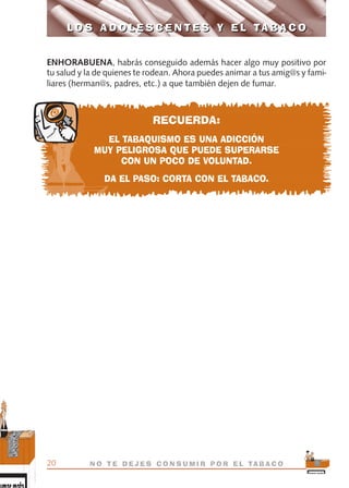 ENHORABUENA, habrás conseguido además hacer algo muy positivo por
tu salud y la de quienes te rodean. Ahora puedes animar a tus amig@s y fami-
liares (herman@s, padres, etc.) a que también dejen de fumar.
RECUERDA:
EL TABAQUISMO ES UNA ADICCIÓN
MUY PELIGROSA QUE PUEDE SUPERARSE
CON UN POCO DE VOLUNTAD.
DA EL PASO: CORTA CON EL TABACO.
L O S A D O L E S C E N T E S Y E L TA B A C O
20 N O T E D E J E S C O N S U M I R P O R E L TA B A C O
L O S A D O L E S C E N T E S Y E L TA B A C O
libro adolescentes TABACO OKGAM.QXD:Maquetación 1 23/09/10 19:16 Página 20
 