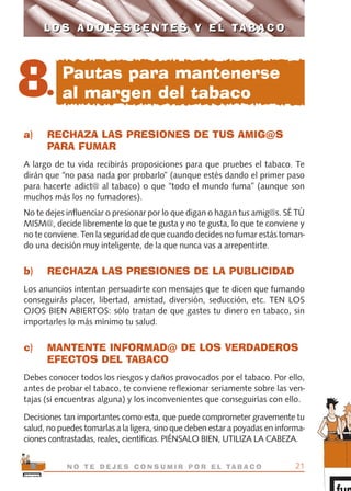 a) RECHAZA LAS PRESIONES DE TUS AMIG@S
PARA FUMAR
A largo de tu vida recibirás proposiciones para que pruebes el tabaco. Te
dirán que “no pasa nada por probarlo” (aunque estés dando el primer paso
para hacerte adict@ al tabaco) o que “todo el mundo fuma” (aunque son
muchos más los no fumadores).
No te dejes influenciar o presionar por lo que digan o hagan tus amig@s. SÉ TÚ
MISM@, decide libremente lo que te gusta y no te gusta, lo que te conviene y
no te conviene. Ten la seguridad de que cuando decides no fumar estás toman-
do una decisión muy inteligente, de la que nunca vas a arrepentirte.
b) RECHAZA LAS PRESIONES DE LA PUBLICIDAD
Los anuncios intentan persuadirte con mensajes que te dicen que fumando
conseguirás placer, libertad, amistad, diversión, seducción, etc. TEN LOS
OJOS BIEN ABIERTOS: sólo tratan de que gastes tu dinero en tabaco, sin
importarles lo más mínimo tu salud.
c) MANTENTE INFORMAD@ DE LOS VERDADEROS
EFECTOS DEL TABACO
Debes conocer todos los riesgos y daños provocados por el tabaco. Por ello,
antes de probar el tabaco, te conviene reflexionar seriamente sobre las ven-
tajas (si encuentras alguna) y los inconvenientes que conseguirías con ello.
Decisiones tan importantes como esta, que puede comprometer gravemente tu
salud, no puedes tomarlas a la ligera, sino que deben estar a poyadas en informa-
ciones contrastadas, reales, científicas. PIÉNSALO BIEN, UTILIZA LA CABEZA.
21N O T E D E J E S C O N S U M I R P O R E L TA B A C O
L O S A D O L E S C E N T E S Y E L TA B A C OL O S A D O L E S C E N T E S Y E L TA B A C O
8.
Pautas para mantenerse
al margen del tabaco
libro adolescentes TABACO OKGAM.QXD:Maquetación 1 23/09/10 19:16 Página 21
 