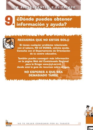 RECUERDA QUE NO ESTÁS SOL@
Si tienes cualquier problema relacionado
con el tabaco, NO LO DUDES, solicita ayuda.
Consulta con el Departamento de Orientación
de tu centro educativo.
También puedes conseguir más información
en la página Web del Comisionado Regional
para la Droga: www.jcyl.es/crd,
donde está la guía de recursos sobre drogas.
NO ESPERES A QUE SEA
DEMASIADO TARDE
23N O T E D E J E S C O N S U M I R P O R E L TA B A C O
L O S A D O L E S C E N T E S Y E L TA B A C OL O S A D O L E S C E N T E S Y E L TA B A C O
9.
¿Dónde puedes obtener
información y ayuda?
libro adolescentes TABACO OKGAM.QXD:Maquetación 1 23/09/10 19:16 Página 23
 