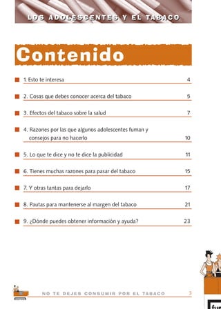 1. Esto te interesa 4
2. Cosas que debes conocer acerca del tabaco 5
3. Efectos del tabaco sobre la salud 7
4. Razones por las que algunos adolescentes fuman y
consejos para no hacerlo 10
5. Lo que te dice y no te dice la publicidad 11
6. Tienes muchas razones para pasar del tabaco 15
7. Y otras tantas para dejarlo 17
8. Pautas para mantenerse al margen del tabaco 21
9. ¿Dónde puedes obtener información y ayuda? 23
3N O T E D E J E S C O N S U M I R P O R E L TA B A C O
L O S A D O L E S C E N T E S Y E L TA B A C OL O S A D O L E S C E N T E S Y E L TA B A C O
Contenido
libro adolescentes TABACO OKGAM.QXD:Maquetación 1 23/09/10 19:16 Página 3
 