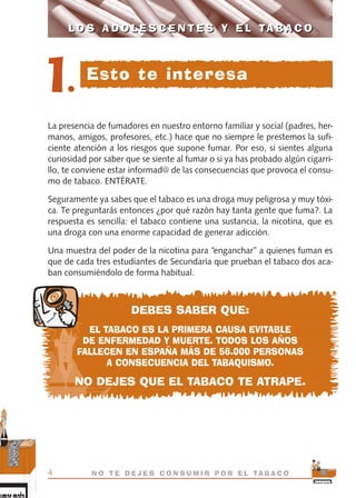 La presencia de fumadores en nuestro entorno familiar y social (padres, her-
manos, amigos, profesores, etc.) hace que no siempre le prestemos la sufi-
ciente atención a los riesgos que supone fumar. Por eso, si sientes alguna
curiosidad por saber que se siente al fumar o si ya has probado algún cigarri-
llo, te conviene estar informad@ de las consecuencias que provoca el consu-
mo de tabaco. ENTÉRATE.
Seguramente ya sabes que el tabaco es una droga muy peligrosa y muy tóxi-
ca. Te preguntarás entonces ¿por qué razón hay tanta gente que fuma?. La
respuesta es sencilla: el tabaco contiene una sustancia, la nicotina, que es
una droga con una enorme capacidad de generar adicción.
Una muestra del poder de la nicotina para “enganchar” a quienes fuman es
que de cada tres estudiantes de Secundaria que prueban el tabaco dos aca-
ban consumiéndolo de forma habitual.
DEBES SABER QUE:
EL TABACO ES LA PRIMERA CAUSA EVITABLE
DE ENFERMEDAD Y MUERTE. TODOS LOS AÑOS
FALLECEN EN ESPAÑA MÁS DE 56.000 PERSONAS
A CONSECUENCIA DEL TABAQUISMO.
NO DEJES QUE EL TABACO TE ATRAPE.
L O S A D O L E S C E N T E S Y E L TA B A C O
4 N O T E D E J E S C O N S U M I R P O R E L TA B A C O
L O S A D O L E S C E N T E S Y E L TA B A C O
1. Esto te interesa
libro adolescentes TABACO OKGAM.QXD:Maquetación 1 23/09/10 19:16 Página 4
 