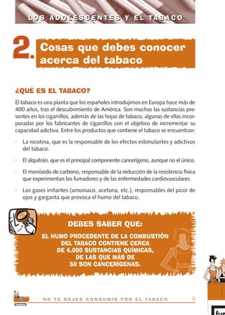 ¿QUÉ ES EL TABACO?
El tabaco es una planta que los españoles introdujimos en Europa hace más de
400 años, tras el descubrimiento de América. Son muchas las sustancias pre-
sentes en los cigarrillos, además de las hojas de tabaco, algunas de ellas incor-
poradas por los fabricantes de cigarrillos con el objetivo de incrementar su
capacidad adictiva. Entre los productos que contiene el tabaco se encuentran:
• La nicotina, que es la responsable de los efectos estimulantes y adictivos
del tabaco.
• El alquitrán, que es el principal componente cancerígeno, aunque no el único.
• El monóxido de carbono, responsable de la reducción de la resistencia física
que experimentan los fumadores y de las enfermedades cardiovasculares.
• Los gases irritantes (amoniaco, acetona, etc.), responsables del picor de
ojos y garganta que provoca el humo del tabaco.
DEBES SABER QUE:
EL HUMO PROCEDENTE DE LA COMBUSTIÓN
DEL TABACO CONTIENE CERCA
DE 4.000 SUSTANCIAS QUÍMICAS,
DE LAS QUE MÁS DE
50 SON CANCERÍGENAS.
5N O T E D E J E S C O N S U M I R P O R E L TA B A C O
L O S A D O L E S C E N T E S Y E L TA B A C OL O S A D O L E S C E N T E S Y E L TA B A C O
2. Cosas que debes conocer
acerca del tabaco
libro adolescentes TABACO OKGAM.QXD:Maquetación 1 23/09/10 19:16 Página 5
 
