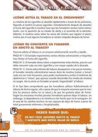 ¿CÓMO ACTÚA EL TABACO EN EL ORGANISMO?
La nicotina de los cigarrillos se absorbe rápidamente a través de los pulmones,
llegando al cerebro en pocos segundos. Inmediatamente después de absorber
el humo del cigarrillo la nicotina hace que los fumadores sientan cierta estimu-
lación, con la aparición de un estado de alerta y el aumento de la atención.
Además, la nicotina actúa sobre las zonas del cerebro que regulan el placer,
motivo por el cual algunos fumadores se sienten relajados después de fumar.
¿CÓMO SE CONVIERTE UN FUMADOR
EN ADICTO AL TABACO?
Hacerse adicto al tabaco es un proceso relativamente sencillo y rápido.
PASO Nº 1. El fumador experimenta ciertos efectos estimulantes o relajantes
tras inhalar el humo del cigarrillo.
PASO Nº 2. El fumador desea volver a experimentar estos efectos, para lo cual
debe consumir cada vez más cigarrillos y con mayor rapidez de la deseada.
PASO Nº 3. Como estos efectos del tabaco desaparecen a los pocos minutos,
el fumador necesita administrarse nuevas dosis de nicotina (volver a fumar)
cada vez con más frecuencia, para poder mantenerlos y evitar el síndrome de
abstinencia o “mono”, que aparece cuando descienden los niveles de nicotina
en sangre. Así es como un fumador se queda “enganchado” al tabaco.
Si te fijas bien comprobarás que los fumadores utilizan habitualmente el
tabaco de forma regular, ello a pesar de que la mayoría reconoce que la nico-
tina les provoca daños en su salud y de que les gustaría dejar de fumar.
Según las encuestas muchos jóvenes fumadores quieren dejar el tabaco, sin
embargo, la dependencia a la nicotina es tan fuerte que no lo consiguen. En
el caso de los adultos muchos no son capaces de dejar de fumar a pesar de
estar gravemente enfermos u hospitalizados.
DEBES SABER QUE:
ES MUY FÁCIL HACERSE ADICTO AL TABACO
Y BASTANTE MÁS DIFÍCIL DEJAR DE SERLO.
L O S A D O L E S C E N T E S Y E L TA B A C O
6 N O T E D E J E S C O N S U M I R P O R E L TA B A C O
L O S A D O L E S C E N T E S Y E L TA B A C O
libro adolescentes TABACO OKGAM.QXD:Maquetación 1 23/09/10 19:16 Página 6
 