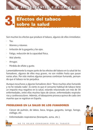 Son muchos los efectos que produce el tabaco, algunos de ellos inmediatos:
• Tos.
• Mareos y náuseas.
• Irritación de la garganta y los ojos.
• Fatiga, reducción de la capacidad física.
• Mal aliento.
• Arrugas.
• Pérdida de olfato y gusto.
Lamentablemente la mayor parte de los efectos del tabaco en la salud de los
fumadores, algunos de ellos muy graves, no son visibles hasta que pasan
varios años. Por este motivo algunas personas continúan fumando, pensan-
do que el tabaco no les perjudica.
Aunque escucharas a algunos fumadores decir “llevo muchos años fumando
y no he notado nada”, lo cierto es que el consumo habitual de tabaco tiene
un impacto muy negativo en la salud, estando relacionado con más de 30
enfermedades, entre ellas muchos tipos de cáncer, enfermedades respirato-
rias y cardiovasculares. Además, el tabaquismo provoca quince de cada cien
muertes que se registran en España.
PROBLEMAS EN LA SALUD DE LOS FUMADORES
• Cáncer de pulmón, de labios, boca, lengua, garganta, laringe, faringe,
esófago, etc.
• Enfermedades respiratorias (bronquitis, asma, etc.).
7N O T E D E J E S C O N S U M I R P O R E L TA B A C O
L O S A D O L E S C E N T E S Y E L TA B A C OL O S A D O L E S C E N T E S Y E L TA B A C O
3.
Efectos del tabaco
sobre la salud
libro adolescentes TABACO OKGAM.QXD:Maquetación 1 23/09/10 19:16 Página 7
 